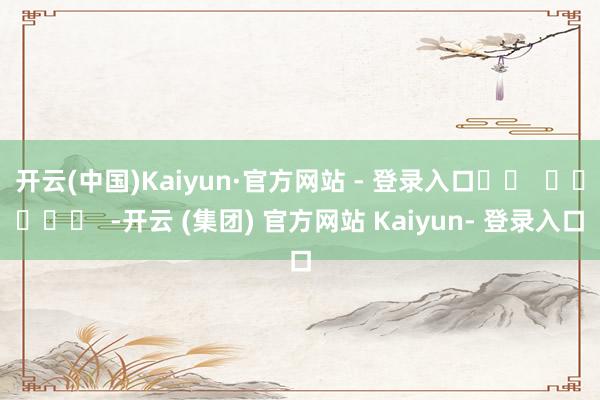 开云(中国)Kaiyun·官方网站 - 登录入口		  					  -开云 (集团) 官方网站 Kaiyun- 登录入口