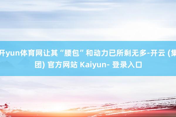 开yun体育网让其“腰包”和动力已所剩无多-开云 (集团) 官方网站 Kaiyun- 登录入口
