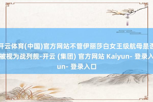 开云体育(中国)官方网站不管伊丽莎白女王级航母是否能被视为战列舰-开云 (集团) 官方网站 Kaiyun- 登录入口