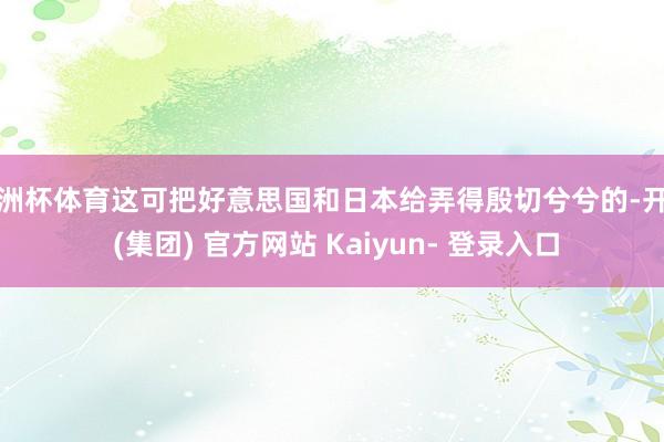 欧洲杯体育这可把好意思国和日本给弄得殷切兮兮的-开云 (集团) 官方网站 Kaiyun- 登录入口