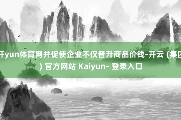 开yun体育网并促使企业不仅晋升商品价钱-开云 (集团) 官方网站 Kaiyun- 登录入口
