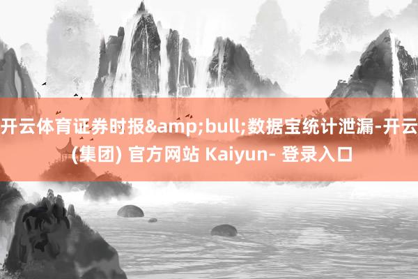 开云体育证券时报&bull;数据宝统计泄漏-开云 (集团) 官方网站 Kaiyun- 登录入口