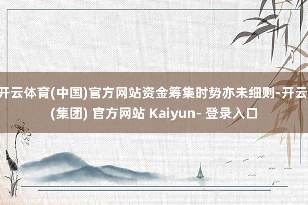 开云体育(中国)官方网站资金筹集时势亦未细则-开云 (集团) 官方网站 Kaiyun- 登录入口