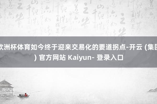欧洲杯体育如今终于迎来交易化的要道拐点-开云 (集团) 官方网站 Kaiyun- 登录入口