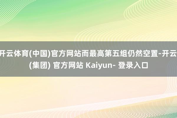 开云体育(中国)官方网站而最高第五组仍然空置-开云 (集团) 官方网站 Kaiyun- 登录入口