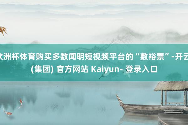 欧洲杯体育购买多数闻明短视频平台的“敷裕票”-开云 (集团) 官方网站 Kaiyun- 登录入口