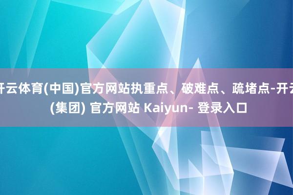 开云体育(中国)官方网站执重点、破难点、疏堵点-开云 (集团) 官方网站 Kaiyun- 登录入口