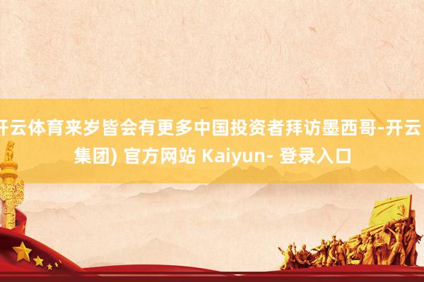 开云体育来岁皆会有更多中国投资者拜访墨西哥-开云 (集团) 官方网站 Kaiyun- 登录入口