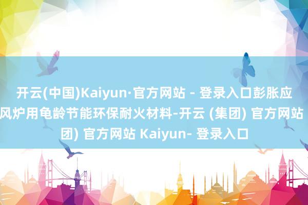 开云(中国)Kaiyun·官方网站 - 登录入口彭胀应用焦炉、高炉、炎风炉用龟龄节能环保耐火材料-开云 (集团) 官方网站 Kaiyun- 登录入口