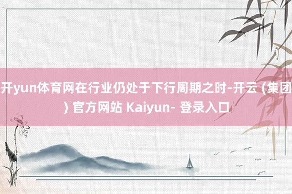 开yun体育网　　在行业仍处于下行周期之时-开云 (集团) 官方网站 Kaiyun- 登录入口