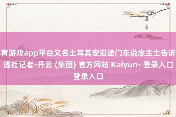 体育游戏app平台又名土耳其安沿途门东说念主士告诉路透社记者-开云 (集团) 官方网站 Kaiyun- 登录入口