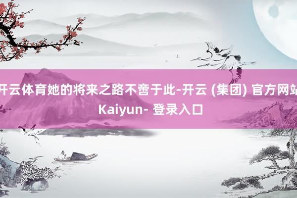 开云体育她的将来之路不啻于此-开云 (集团) 官方网站 Kaiyun- 登录入口
