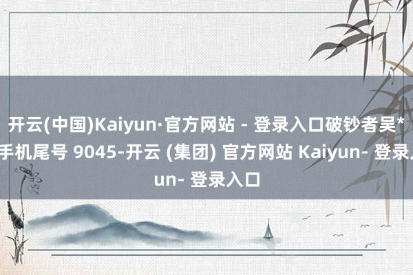 开云(中国)Kaiyun·官方网站 - 登录入口破钞者吴**（手机尾号 9045-开云 (集团) 官方网站 Kaiyun- 登录入口