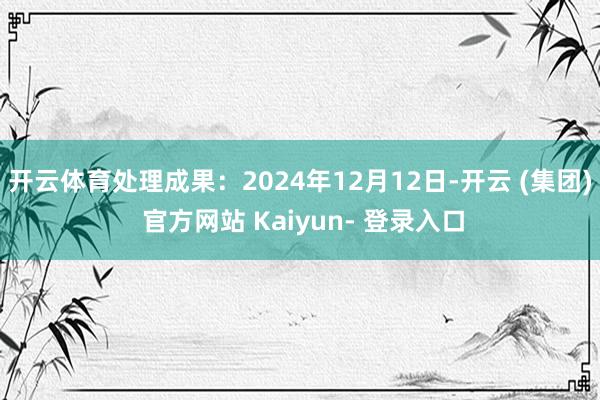 开云体育处理成果：2024年12月12日-开云 (集团) 官方网站 Kaiyun- 登录入口