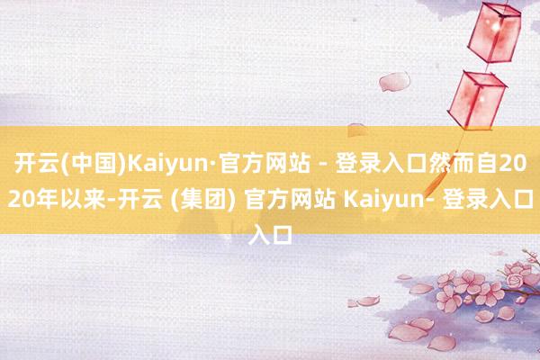 开云(中国)Kaiyun·官方网站 - 登录入口然而自2020年以来-开云 (集团) 官方网站 Kaiyun- 登录入口