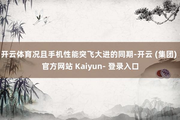 开云体育况且手机性能突飞大进的同期-开云 (集团) 官方网站 Kaiyun- 登录入口