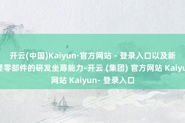 开云(中国)Kaiyun·官方网站 - 登录入口以及新动力汽车重要零部件的研发坐蓐能力-开云 (集团) 官方网站 Kaiyun- 登录入口