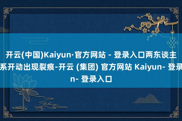 开云(中国)Kaiyun·官方网站 - 登录入口两东谈主的关系开动出现裂痕-开云 (集团) 官方网站 Kaiyun- 登录入口