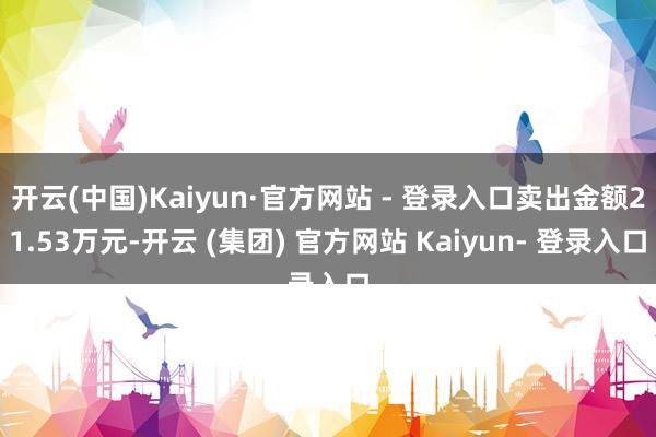 开云(中国)Kaiyun·官方网站 - 登录入口卖出金额21.53万元-开云 (集团) 官方网站 Kaiyun- 登录入口