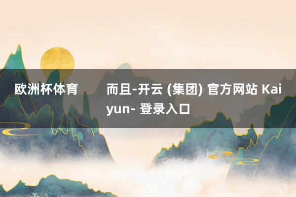 欧洲杯体育        而且-开云 (集团) 官方网站 Kaiyun- 登录入口