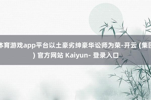体育游戏app平台以土豪劣绅豪华讼师为荣-开云 (集团) 官方网站 Kaiyun- 登录入口