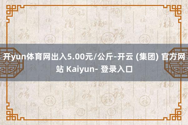 开yun体育网出入5.00元/公斤-开云 (集团) 官方网站 Kaiyun- 登录入口