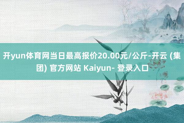 开yun体育网当日最高报价20.00元/公斤-开云 (集团) 官方网站 Kaiyun- 登录入口