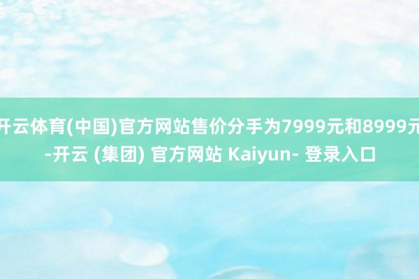 开云体育(中国)官方网站售价分手为7999元和8999元-开云 (集团) 官方网站 Kaiyun- 登录入口