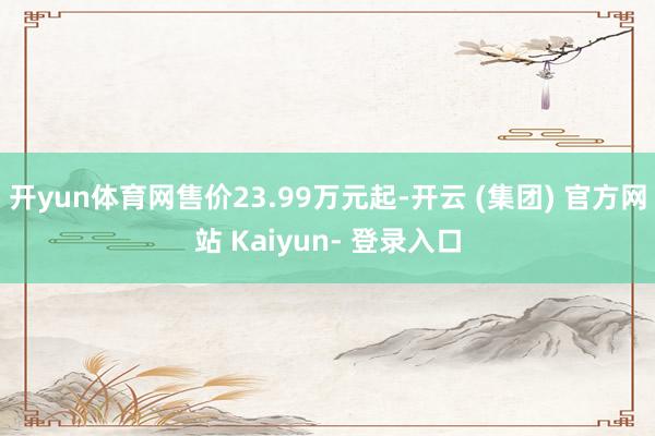 开yun体育网售价23.99万元起-开云 (集团) 官方网站 Kaiyun- 登录入口