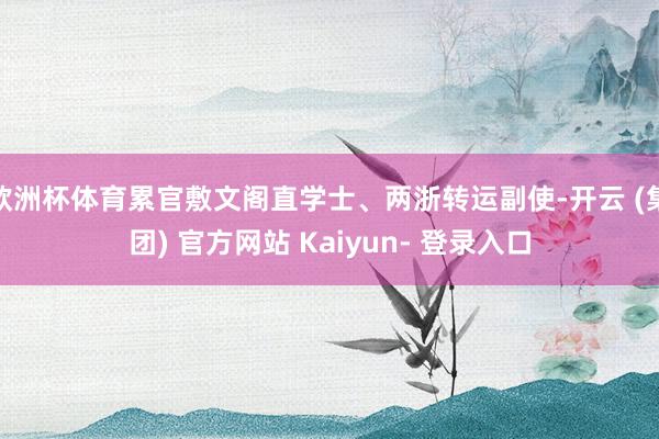 欧洲杯体育累官敷文阁直学士、两浙转运副使-开云 (集团) 官方网站 Kaiyun- 登录入口