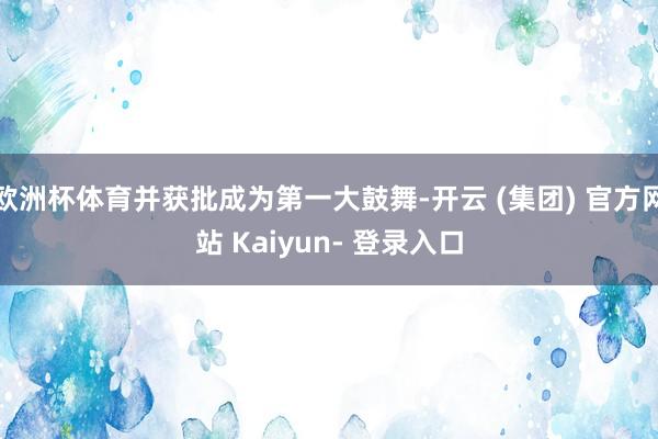 欧洲杯体育并获批成为第一大鼓舞-开云 (集团) 官方网站 Kaiyun- 登录入口