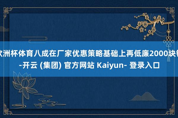欧洲杯体育八成在厂家优惠策略基础上再低廉2000块钱-开云 (集团) 官方网站 Kaiyun- 登录入口