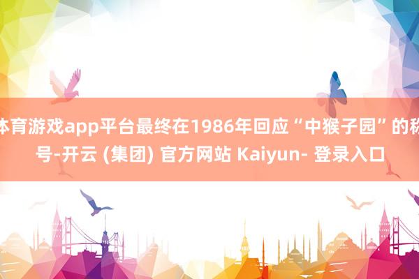 体育游戏app平台最终在1986年回应“中猴子园”的称号-开云 (集团) 官方网站 Kaiyun- 登录入口