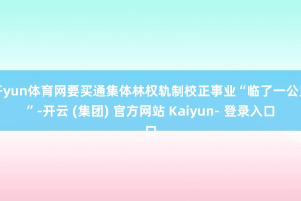 开yun体育网要买通集体林权轨制校正事业“临了一公里”-开云 (集团) 官方网站 Kaiyun- 登录入口