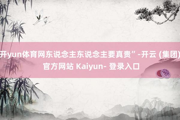 开yun体育网东说念主东说念主要真贵”-开云 (集团) 官方网站 Kaiyun- 登录入口