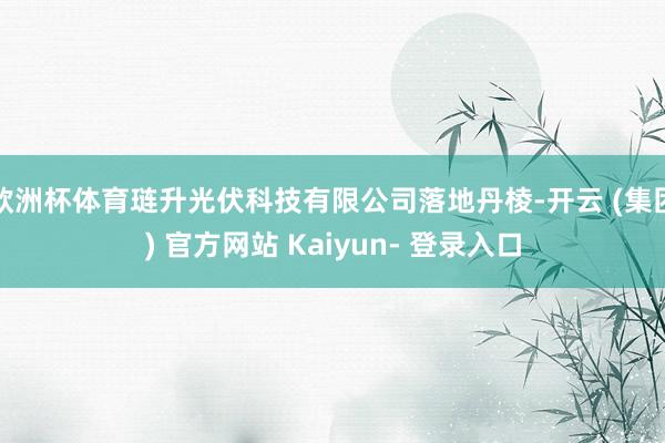 欧洲杯体育琏升光伏科技有限公司落地丹棱-开云 (集团) 官方网站 Kaiyun- 登录入口