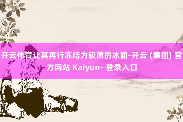 开云体育让其再行冻结为较薄的冰面-开云 (集团) 官方网站 Kaiyun- 登录入口