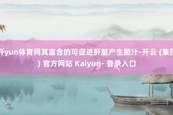 开yun体育网其富含的可促进肝脏产生胆汁-开云 (集团) 官方网站 Kaiyun- 登录入口