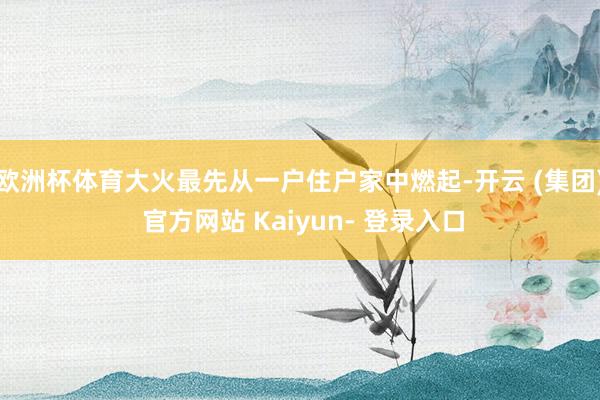 欧洲杯体育大火最先从一户住户家中燃起-开云 (集团) 官方网站 Kaiyun- 登录入口
