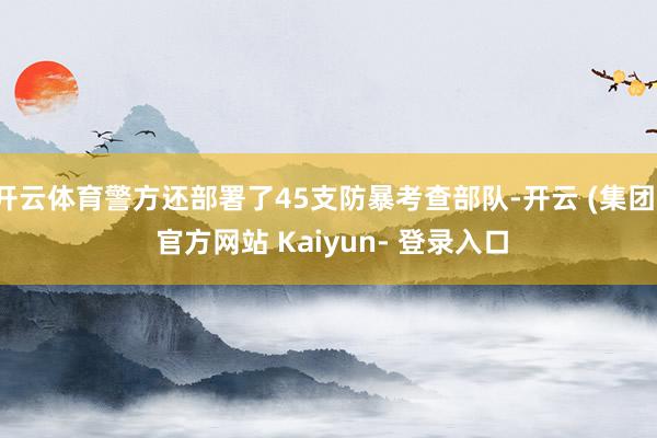 开云体育警方还部署了45支防暴考查部队-开云 (集团) 官方网站 Kaiyun- 登录入口