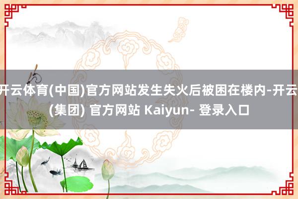 开云体育(中国)官方网站发生失火后被困在楼内-开云 (集团) 官方网站 Kaiyun- 登录入口