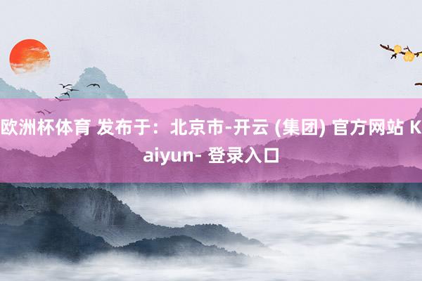 欧洲杯体育 发布于：北京市-开云 (集团) 官方网站 Kaiyun- 登录入口