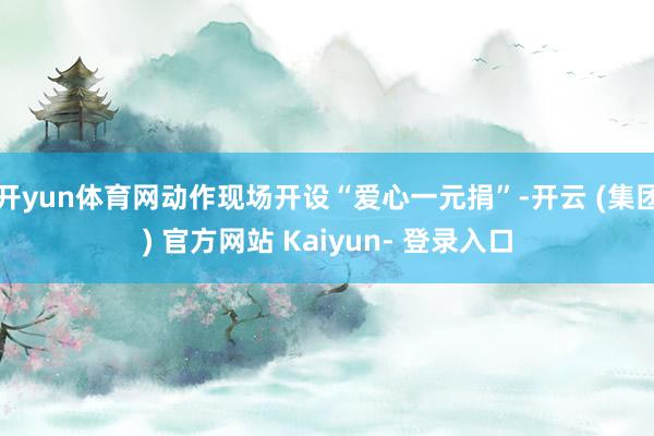 开yun体育网动作现场开设“爱心一元捐”-开云 (集团) 官方网站 Kaiyun- 登录入口