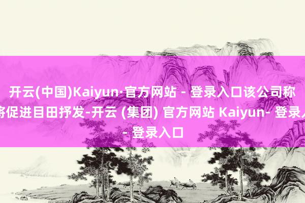 开云(中国)Kaiyun·官方网站 - 登录入口该公司称这将促进目田抒发-开云 (集团) 官方网站 Kaiyun- 登录入口