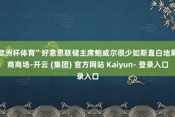 欧洲杯体育”　　好意思联储主席鲍威尔很少如斯直白地筹商商场-开云 (集团) 官方网站 Kaiyun- 登录入口