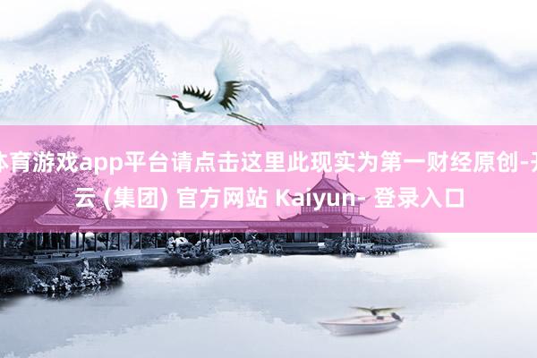 体育游戏app平台请点击这里此现实为第一财经原创-开云 (集团) 官方网站 Kaiyun- 登录入口