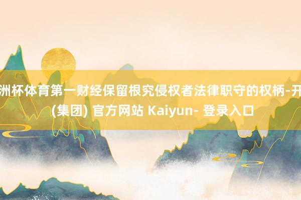 欧洲杯体育第一财经保留根究侵权者法律职守的权柄-开云 (集团) 官方网站 Kaiyun- 登录入口