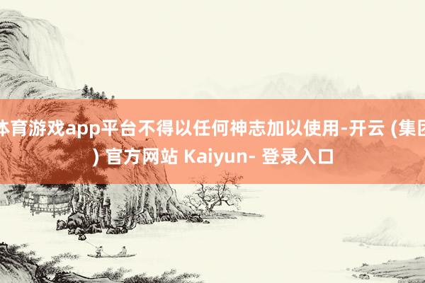 体育游戏app平台不得以任何神志加以使用-开云 (集团) 官方网站 Kaiyun- 登录入口
