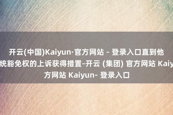 开云(中国)Kaiyun·官方网站 - 登录入口直到他提议的联系总统豁免权的上诉获得措置-开云 (集团) 官方网站 Kaiyun- 登录入口