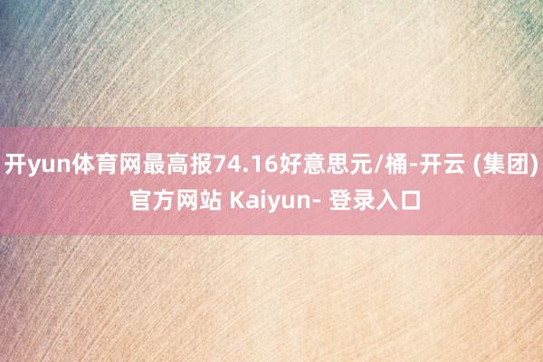 开yun体育网最高报74.16好意思元/桶-开云 (集团) 官方网站 Kaiyun- 登录入口